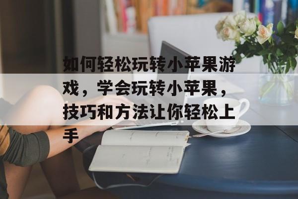 如何轻松玩转小苹果游戏,学会玩转小苹果,技巧和方法让你轻松上手 如何轻松玩转小苹果游戏,学会玩转小苹果,技巧和方法让你轻松上手