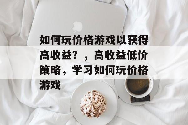 如何玩价格游戏以获得高收益？，高收益低价策略，学习如何玩价格游戏
