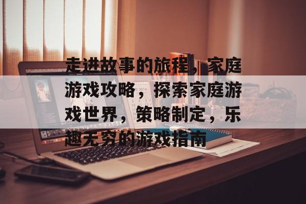 走进故事的旅程,家庭游戏攻略,探索家庭游戏世界,策略制定,乐趣无穷的游戏指南 走进故事的旅程,家庭游戏攻略,探索家庭游戏世界,策略制定,乐趣无穷的游戏指南