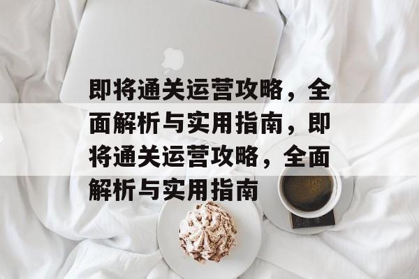 即将通关运营攻略,全面解析与实用指南,即将通关运营攻略,全面解析与实用指南 即将通关运营攻略,全面解析与实用指南,即将通关运营攻略,全面解析与实用指南