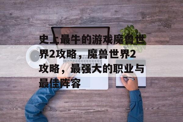 史上最牛的游戏魔兽世界2攻略,魔兽世界2攻略,最强大的职业与最佳阵容 史上最牛的游戏魔兽世界2攻略,魔兽世界2攻略,最强大的职业与最佳阵容