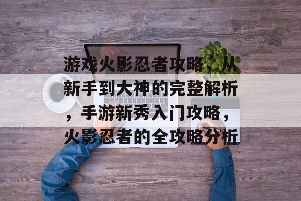 游戏火影忍者攻略，从新手到大神的完整解析，手游新秀入门攻略，火影忍者的全攻略分析
