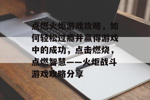 点燃火炬游戏攻略,如何轻松过瘾并赢得游戏中的成功,点击燃烧,点燃智慧——火炬战斗游戏攻略分享 点燃火炬游戏攻略,如何轻松过瘾并赢得游戏中的成功,点击燃烧,点燃智慧——火炬战斗游戏攻略分享