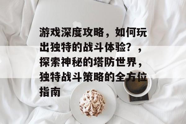游戏深度攻略,如何玩出独特的战斗体验?,探索神秘的塔防世界,独特战斗策略的全方位指南 游戏深度攻略,如何玩出独特的战斗体验?,探索神秘的塔防世界,独特战斗策略的全方位指南