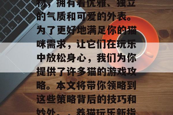 猫,这个被广大猫咪们亲切地称为小猫咪的生物,拥有着优雅、独立的气质和可爱的外表。为了更好地满足你的猫咪需求,让它们在玩乐中放松身心,我们为你提供了许多猫的游戏攻略。本文将带你领略到这些策略背后的技巧和妙处。,养猫玩乐新指南,优雅独立,可爱外表下的猫游戏攻略 猫,这个被广大猫咪们亲切地称为小猫咪的生物,拥有着优雅、独立的气质和可爱的外表。为了更好地满足你的猫咪需求,让它们在玩乐中放松身心,我们为你提供了许多猫的游戏攻略。本文将带你领略到这些策略背后的技巧和妙处。,养猫玩乐新指南,优雅独立,可爱外表下的猫游戏攻略