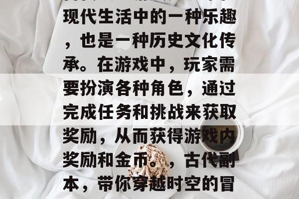 古代攻略游戏是玩家在现代生活中的一种乐趣,也是一种历史文化传承。在游戏中,玩家需要扮演各种角色,通过完成任务和挑战来获取奖励,从而获得游戏内奖励和金币。,古代副本,带你穿越时空的冒险游戏 古代攻略游戏是玩家在现代生活中的一种乐趣,也是一种历史文化传承。在游戏中,玩家需要扮演各种角色,通过完成任务和挑战来获取奖励,从而获得游戏内奖励和金币。,古代副本,带你穿越时空的冒险游戏