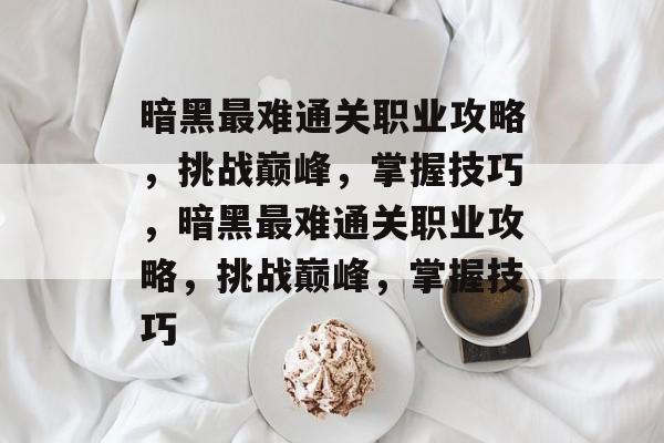 暗黑最难通关职业攻略，挑战巅峰，掌握技巧，暗黑最难通关职业攻略，挑战巅峰，掌握技巧