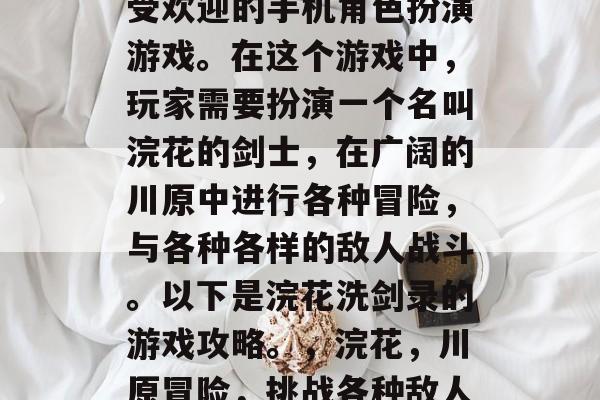 浣花洗剑录是一款非常受欢迎的手机角色扮演游戏。在这个游戏中,玩家需要扮演一个名叫浣花的剑士,在广阔的川原中进行各种冒险,与各种各样的敌人战斗。以下是浣花洗剑录的游戏攻略。,浣花,川原冒险,挑战各种敌人,游戏攻略全在这里! 浣花洗剑录是一款非常受欢迎的手机角色扮演游戏。在这个游戏中,玩家需要扮演一个名叫浣花的剑士,在广阔的川原中进行各种冒险,与各种各样的敌人战斗。以下是浣花洗剑录的游戏攻略。,浣花,川原冒险,挑战各种敌人,游戏攻略全在这里!