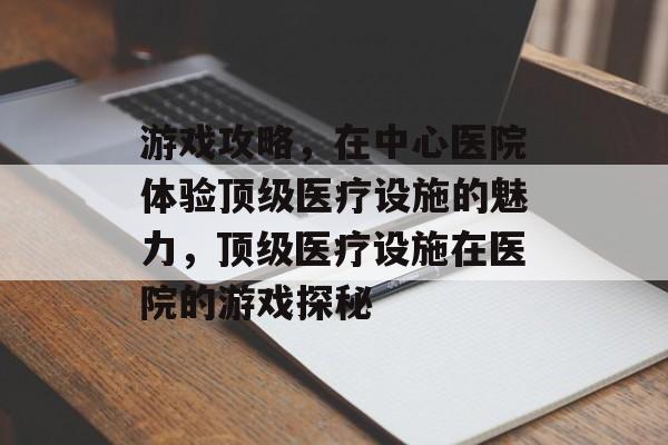 游戏攻略,在中心医院体验顶级医疗设施的魅力,顶级医疗设施在医院的游戏探秘 游戏攻略,在中心医院体验顶级医疗设施的魅力,顶级医疗设施在医院的游戏探秘