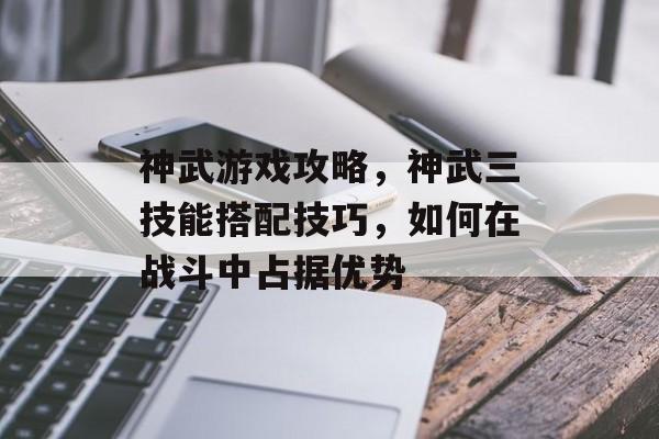 神武游戏攻略,神武三技能搭配技巧,如何在战斗中占据优势 神武游戏攻略,神武三技能搭配技巧,如何在战斗中占据优势