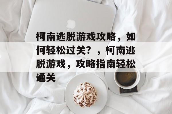 柯南逃脱游戏攻略，如何轻松过关？，柯南逃脱游戏，攻略指南轻松通关