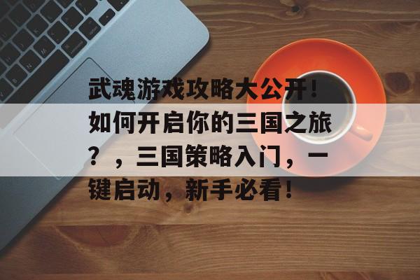 武魂游戏攻略大公开！如何开启你的三国之旅？，三国策略入门，一键启动，新手必看！