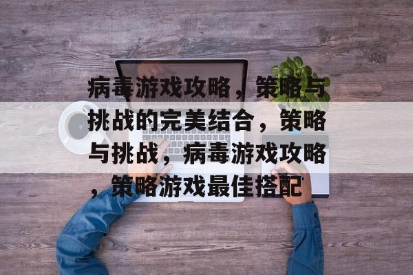 病毒游戏攻略,策略与挑战的完美结合,策略与挑战,病毒游戏攻略,策略游戏最佳搭配 病毒游戏攻略,策略与挑战的完美结合,策略与挑战,病毒游戏攻略,策略游戏最佳搭配