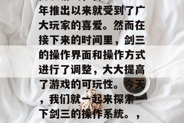 剑三是一款由KCG公司发行的3D动作角色扮演游戏,自2014年推出以来就受到了广大玩家的喜爱。然而在接下来的时间里,剑三的操作界面和操作方式进行了调整,大大提高了游戏的可玩性。今天,我们就一起来探索一下剑三的操作系统。,剑三新操作系统震撼发布!大幅度提升游戏体验 剑三是一款由KCG公司发行的3D动作角色扮演游戏,自2014年推出以来就受到了广大玩家的喜爱。然而在接下来的时间里,剑三的操作界面和操作方式进行了调整,大大提高了游戏的可玩性。今天,我们就一起来探索一下剑三的操作系统。,剑三新操作系统震撼发布!大幅度提升游戏体验