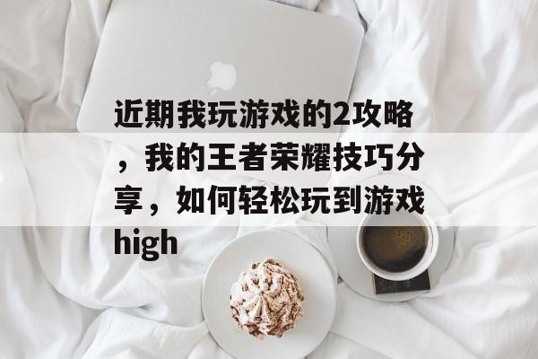 近期我玩游戏的2攻略,我的王者荣耀技巧分享,如何轻松玩到游戏high 近期我玩游戏的2攻略,我的王者荣耀技巧分享,如何轻松玩到游戏high