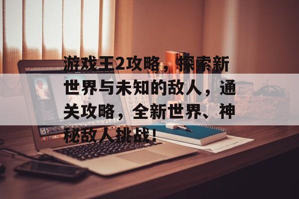 游戏王2攻略，探索新世界与未知的敌人，通关攻略，全新世界、神秘敌人挑战！