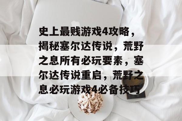 史上最贱游戏4攻略,揭秘塞尔达传说,荒野之息所有必玩要素,塞尔达传说重启,荒野之息必玩游戏4必备技巧 史上最贱游戏4攻略,揭秘塞尔达传说,荒野之息所有必玩要素,塞尔达传说重启,荒野之息必玩游戏4必备技巧