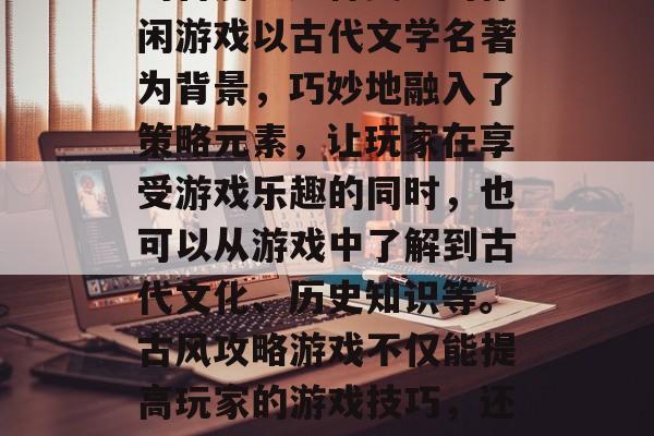 古风攻略游戏在当今社会中依然受到广大玩家的喜爱。这种类型的休闲游戏以古代文学名著为背景，巧妙地融入了策略元素，让玩家在享受游戏乐趣的同时，也可以从游戏中了解到古代文化、历史知识等。古风攻略游戏不仅能提高玩家的游戏技巧，还能增加玩家的文化底蕴。，古风篇，古风攻略游戏的乐趣与文化深度