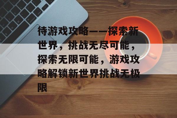 待游戏攻略——探索新世界,挑战无尽可能,探索无限可能,游戏攻略解锁新世界挑战无极限 待游戏攻略——探索新世界,挑战无尽可能,探索无限可能,游戏攻略解锁新世界挑战无极限