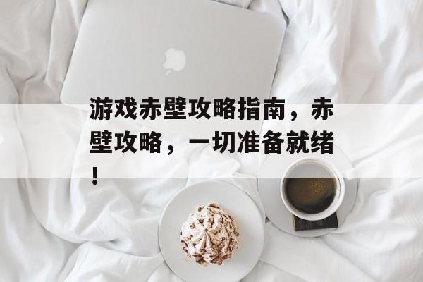 游戏赤壁攻略指南,赤壁攻略,一切准备就绪! 游戏赤壁攻略指南,赤壁攻略,一切准备就绪!