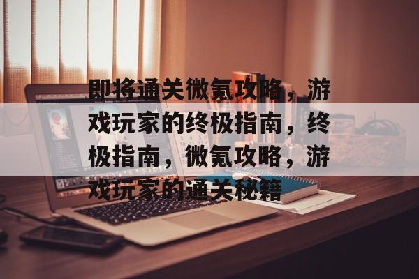 即将通关微氪攻略,游戏玩家的终极指南,终极指南,微氪攻略,游戏玩家的通关秘籍 即将通关微氪攻略,游戏玩家的终极指南,终极指南,微氪攻略,游戏玩家的通关秘籍
