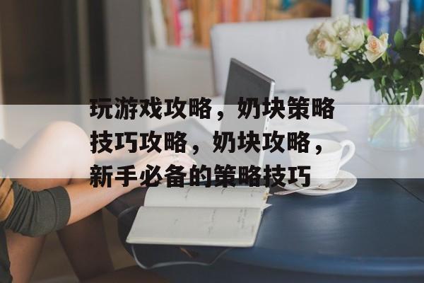 玩游戏攻略,奶块策略技巧攻略,奶块攻略,新手必备的策略技巧 玩游戏攻略,奶块策略技巧攻略,奶块攻略,新手必备的策略技巧