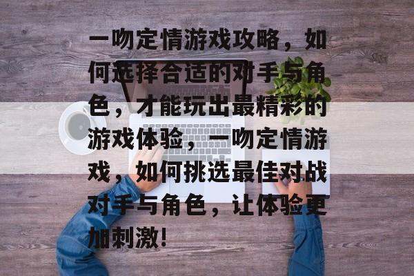 一吻定情游戏攻略,如何选择合适的对手与角色,才能玩出最精彩的游戏体验,一吻定情游戏,如何挑选最佳对战对手与角色,让体验更加刺激! 一吻定情游戏攻略,如何选择合适的对手与角色,才能玩出最精彩的游戏体验,一吻定情游戏,如何挑选最佳对战对手与角色,让体验更加刺激!