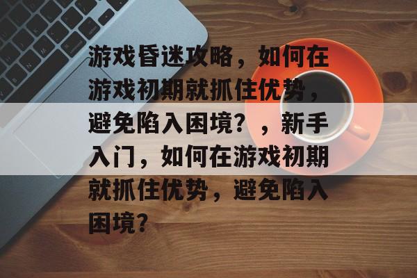游戏昏迷攻略,如何在游戏初期就抓住优势,避免陷入困境?,新手入门,如何在游戏初期就抓住优势,避免陷入困境? 游戏昏迷攻略,如何在游戏初期就抓住优势,避免陷入困境?,新手入门,如何在游戏初期就抓住优势,避免陷入困境?