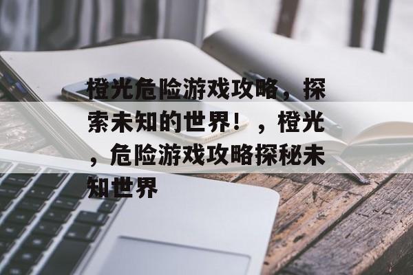 橙光危险游戏攻略,探索未知的世界!,橙光,危险游戏攻略探秘未知世界 橙光危险游戏攻略,探索未知的世界!,橙光,危险游戏攻略探秘未知世界