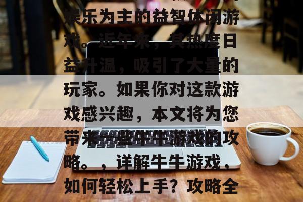 牛牛游戏是一款以休闲娱乐为主的益智休闲游戏。近年来,其热度日益升温,吸引了大量的玩家。如果你对这款游戏感兴趣,本文将为您带来一些牛牛游戏的攻略。,详解牛牛游戏,如何轻松上手?攻略全在这儿! 牛牛游戏是一款以休闲娱乐为主的益智休闲游戏。近年来,其热度日益升温,吸引了大量的玩家。如果你对这款游戏感兴趣,本文将为您带来一些牛牛游戏的攻略。,详解牛牛游戏,如何轻松上手?攻略全在这儿!
