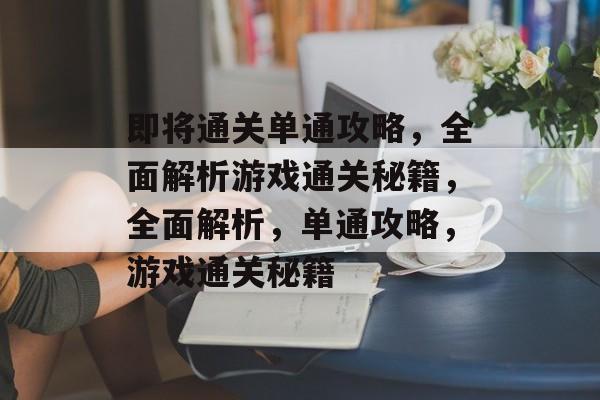 即将通关单通攻略,全面解析游戏通关秘籍,全面解析,单通攻略,游戏通关秘籍 即将通关单通攻略,全面解析游戏通关秘籍,全面解析,单通攻略,游戏通关秘籍