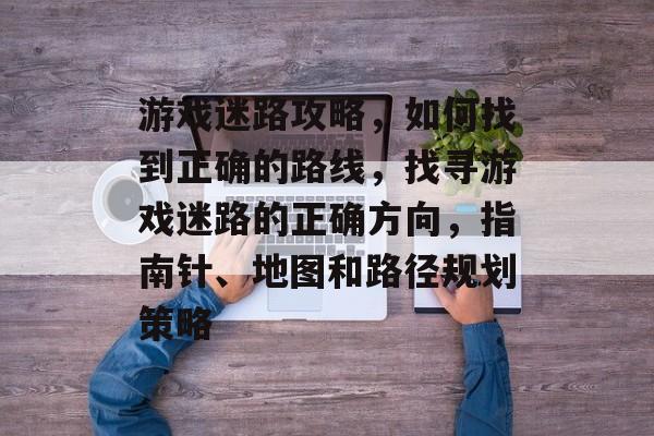 游戏迷路攻略，如何找到正确的路线，找寻游戏迷路的正确方向，指南针、地图和路径规划策略