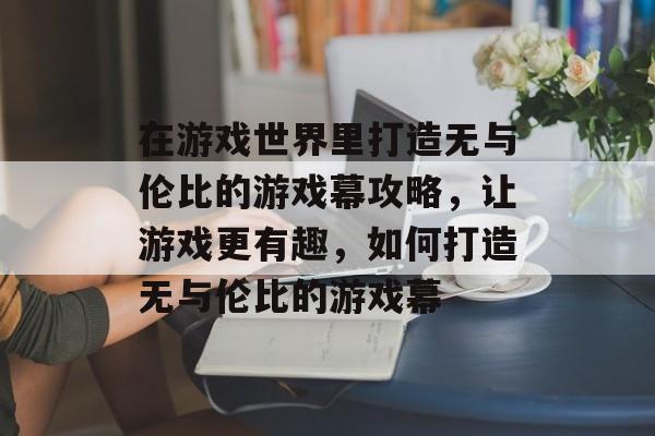 在游戏世界里打造无与伦比的游戏幕攻略,让游戏更有趣,如何打造无与伦比的游戏幕 在游戏世界里打造无与伦比的游戏幕攻略,让游戏更有趣,如何打造无与伦比的游戏幕