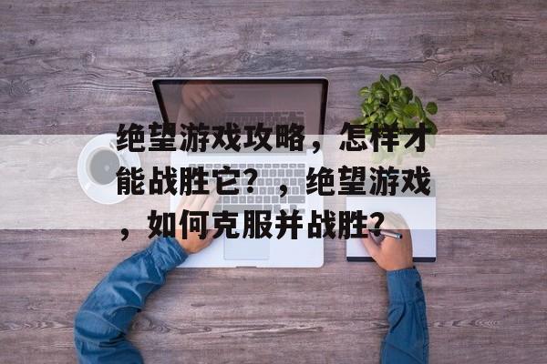 绝望游戏攻略,怎样才能战胜它?,绝望游戏,如何克服并战胜? 绝望游戏攻略,怎样才能战胜它?,绝望游戏,如何克服并战胜?