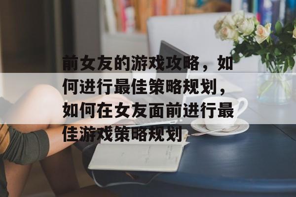 前女友的游戏攻略,如何进行最佳策略规划,如何在女友面前进行最佳游戏策略规划 前女友的游戏攻略,如何进行最佳策略规划,如何在女友面前进行最佳游戏策略规划