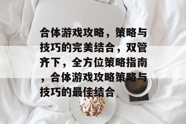 合体游戏攻略,策略与技巧的完美结合,双管齐下,全方位策略指南,合体游戏攻略策略与技巧的最佳结合 合体游戏攻略,策略与技巧的完美结合,双管齐下,全方位策略指南,合体游戏攻略策略与技巧的最佳结合