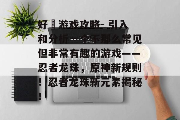 好囧游戏攻略- 引入和分析一个不那么常见但非常有趣的游戏——忍者龙珠,原神新规则!忍者龙珠新元素揭秘! 好囧游戏攻略- 引入和分析一个不那么常见但非常有趣的游戏——忍者龙珠,原神新规则!忍者龙珠新元素揭秘!