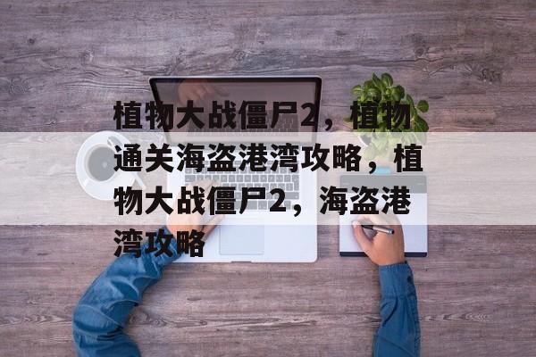 植物大战僵尸2,植物通关海盗港湾攻略,植物大战僵尸2,海盗港湾攻略 植物大战僵尸2,植物通关海盗港湾攻略,植物大战僵尸2,海盗港湾攻略