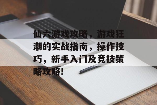 仙六游戏攻略,游戏狂潮的实战指南,操作技巧,新手入门及竞技策略攻略! 仙六游戏攻略,游戏狂潮的实战指南,操作技巧,新手入门及竞技策略攻略!