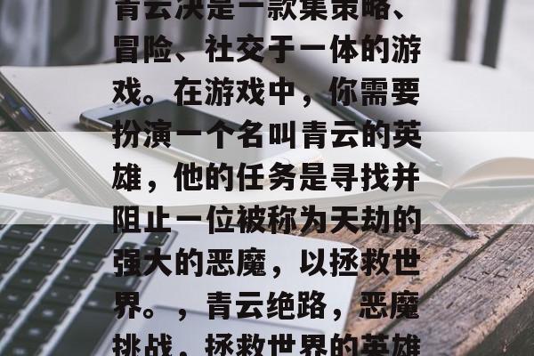 青云决是一款集策略、冒险、社交于一体的游戏。在游戏中,你需要扮演一个名叫青云的英雄,他的任务是寻找并阻止一位被称为天劫的强大的恶魔,以拯救世界。,青云绝路,恶魔挑战,拯救世界的英雄 青云决是一款集策略、冒险、社交于一体的游戏。在游戏中,你需要扮演一个名叫青云的英雄,他的任务是寻找并阻止一位被称为天劫的强大的恶魔,以拯救世界。,青云绝路,恶魔挑战,拯救世界的英雄