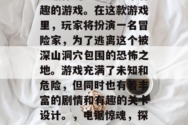 电锯惊魂是一款非常有趣的游戏。在这款游戏里，玩家将扮演一名冒险家，为了逃离这个被深山洞穴包围的恐怖之地。游戏充满了未知和危险，但同时也有着丰富的剧情和有趣的关卡设计。，电锯惊魂，探险者的惊魂之旅