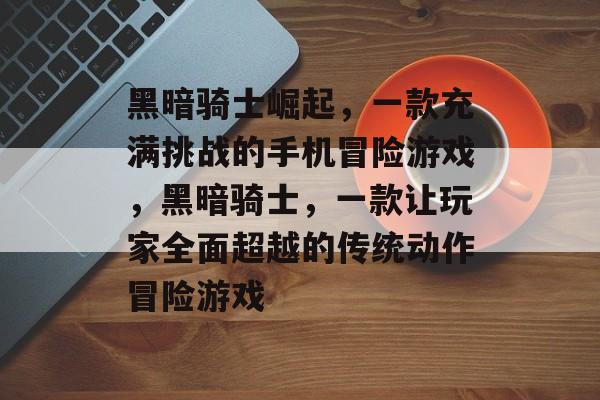 黑暗骑士崛起,一款充满挑战的手机冒险游戏,黑暗骑士,一款让玩家全面超越的传统动作冒险游戏 黑暗骑士崛起,一款充满挑战的手机冒险游戏,黑暗骑士,一款让玩家全面超越的传统动作冒险游戏