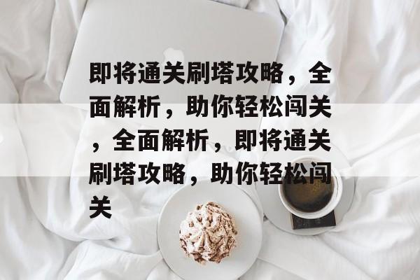 即将通关刷塔攻略,全面解析,助你轻松闯关,全面解析,即将通关刷塔攻略,助你轻松闯关 即将通关刷塔攻略,全面解析,助你轻松闯关,全面解析,即将通关刷塔攻略,助你轻松闯关