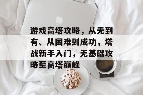 游戏高塔攻略,从无到有、从困难到成功,塔战新手入门,无基础攻略至高塔巅峰 游戏高塔攻略,从无到有、从困难到成功,塔战新手入门,无基础攻略至高塔巅峰