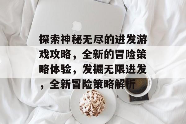 探索神秘无尽的进发游戏攻略,全新的冒险策略体验,发掘无限进发,全新冒险策略解析 探索神秘无尽的进发游戏攻略,全新的冒险策略体验,发掘无限进发,全新冒险策略解析