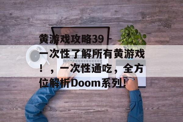 黄游戏攻略39 - 一次性了解所有黄游戏!,一次性通吃,全方位解析Doom系列! 黄游戏攻略39 - 一次性了解所有黄游戏!,一次性通吃,全方位解析Doom系列!