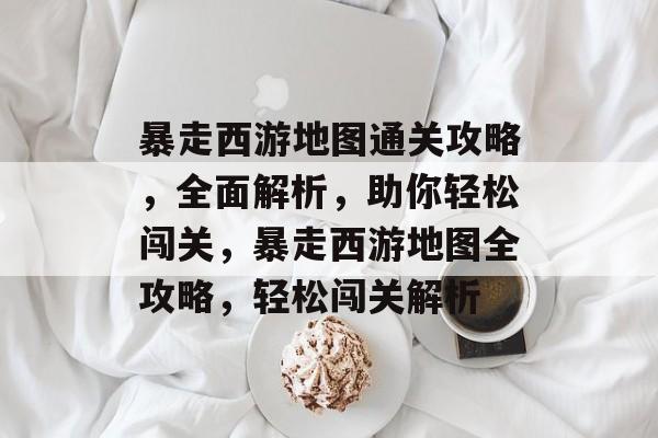 暴走西游地图通关攻略,全面解析,助你轻松闯关,暴走西游地图全攻略,轻松闯关解析 暴走西游地图通关攻略,全面解析,助你轻松闯关,暴走西游地图全攻略,轻松闯关解析