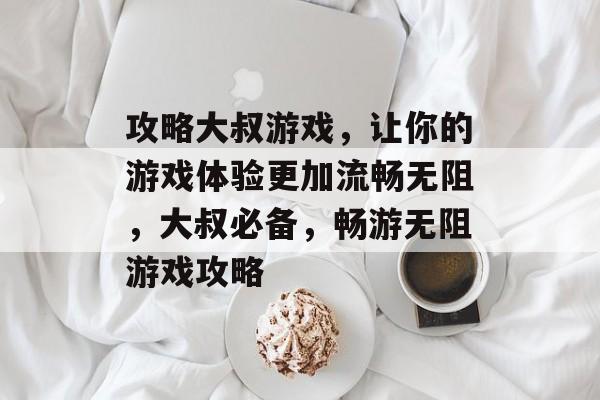 攻略大叔游戏,让你的游戏体验更加流畅无阻,大叔必备,畅游无阻游戏攻略 攻略大叔游戏,让你的游戏体验更加流畅无阻,大叔必备,畅游无阻游戏攻略