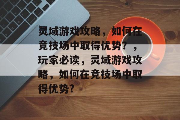 灵域游戏攻略，如何在竞技场中取得优势？，玩家必读，灵域游戏攻略，如何在竞技场中取得优势?