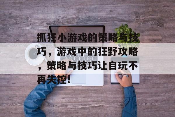 抓狂小游戏的策略与技巧,游戏中的狂野攻略,策略与技巧让自玩不再失控! 抓狂小游戏的策略与技巧,游戏中的狂野攻略,策略与技巧让自玩不再失控!